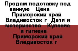 Продам подставку под ванную › Цена ­ 500 - Приморский край, Владивосток г. Дети и материнство » Купание и гигиена   . Приморский край,Владивосток г.